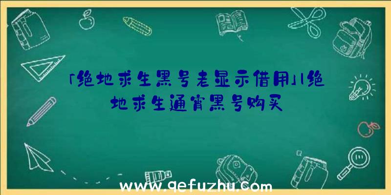 「绝地求生黑号老显示借用」|绝地求生通宵黑号购买